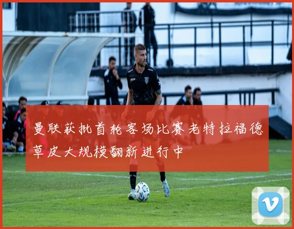曼联获批首轮客场比赛老特拉福德草皮大规模翻新进行中