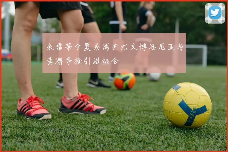 米雷蒂今夏或离开尤文博洛尼亚与黄潜争抢引进机会