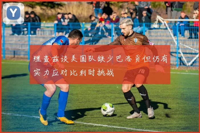 理查兹谈美国队缺少巴洛贡但仍有实力应对比利时挑战