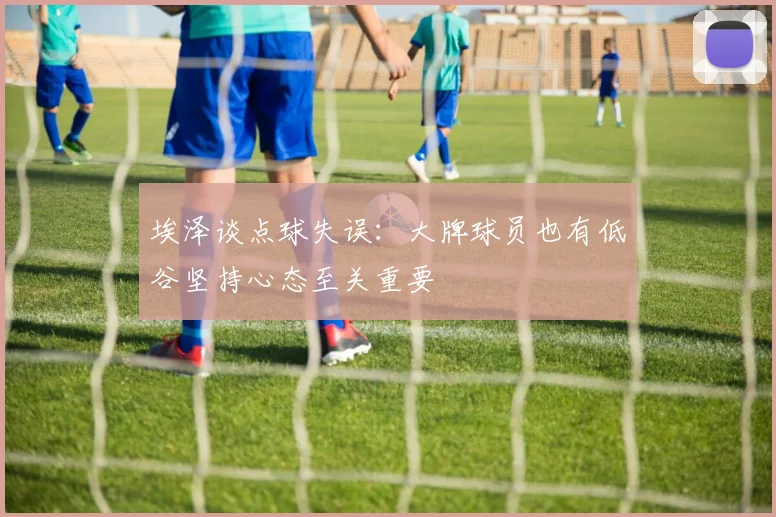 埃泽谈点球失误：大牌球员也有低谷坚持心态至关重要