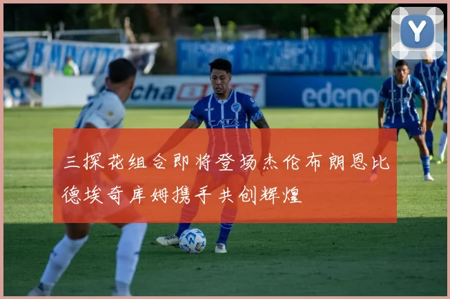 三探花组合即将登场杰伦布朗恩比德埃奇库姆携手共创辉煌