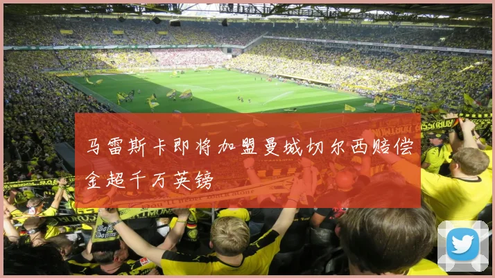 马雷斯卡即将加盟曼城切尔西赔偿金超千万英镑