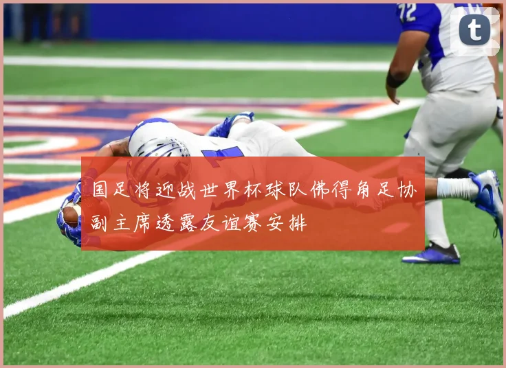 国足将迎战世界杯球队佛得角足协副主席透露友谊赛安排