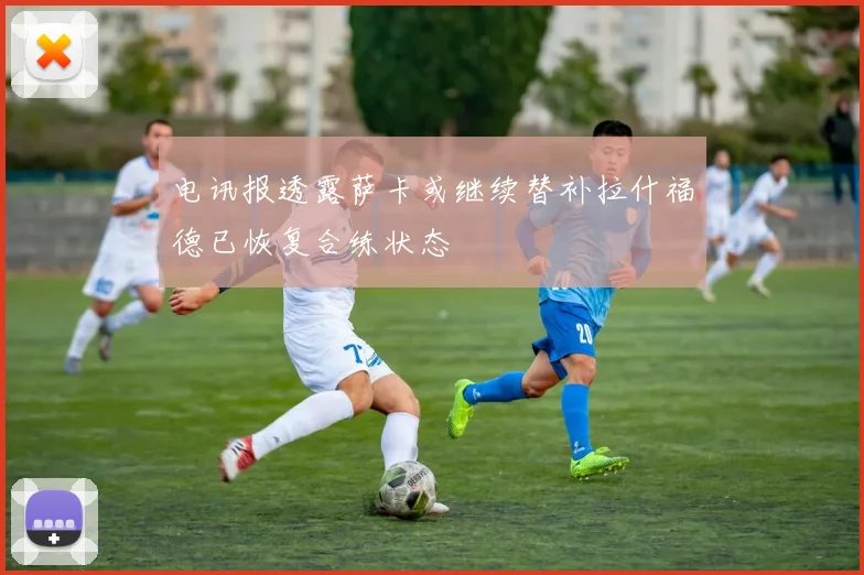 电讯报透露萨卡或继续替补拉什福德已恢复合练状态