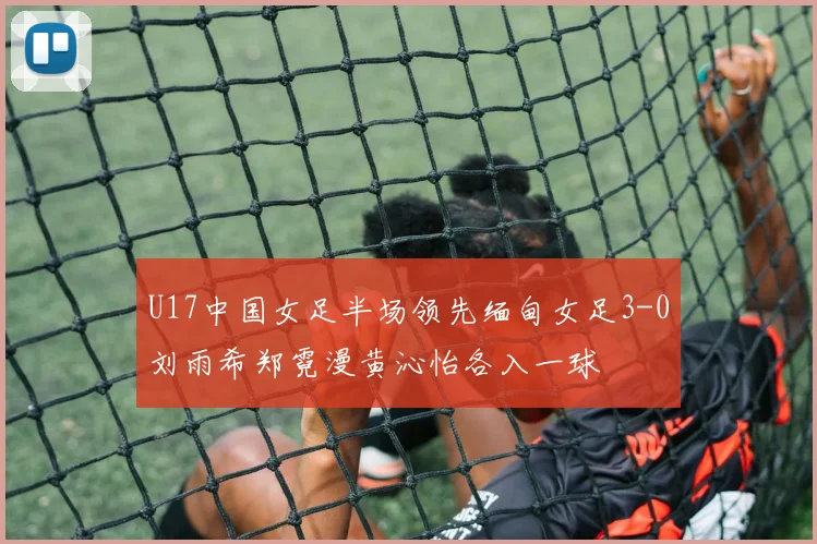 U17中国女足半场领先缅甸女足3-0刘雨希郑霓漫黄沁怡各入一球