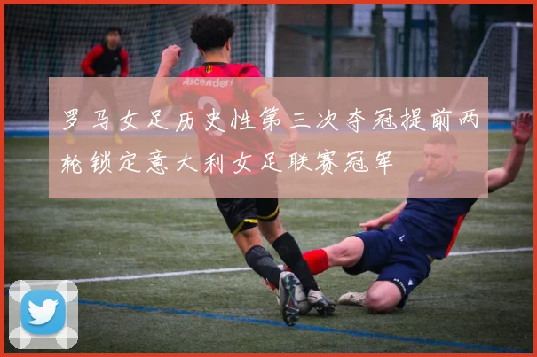 罗马女足历史性第三次夺冠提前两轮锁定意大利女足联赛冠军