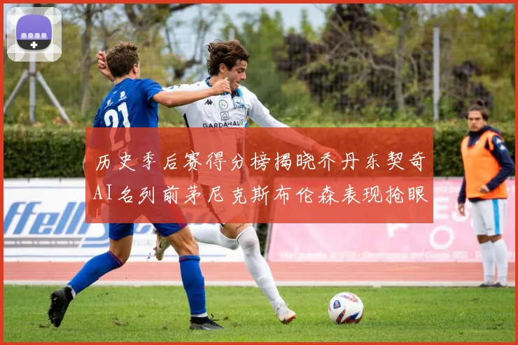 历史季后赛得分榜揭晓乔丹东契奇AI名列前茅尼克斯布伦森表现抢眼